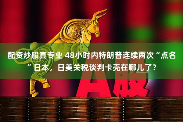 配资炒股真专业 48小时内特朗普连续两次“点名”日本，日美关税谈判卡壳在哪儿了？