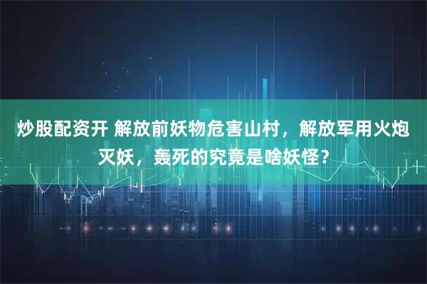 炒股配资开 解放前妖物危害山村，解放军用火炮灭妖，轰死的究竟是啥妖怪？