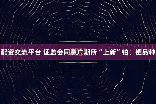 配资交流平台 证监会同意广期所“上新”铂、钯品种