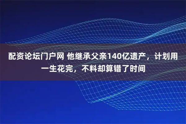 配资论坛门户网 他继承父亲140亿遗产，计划用一生花完，不料却算错了时间