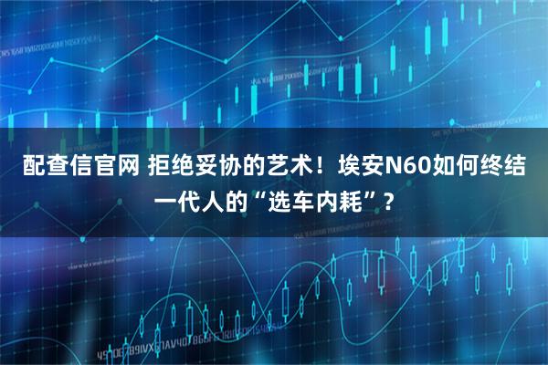 配查信官网 拒绝妥协的艺术！埃安N60如何终结一代人的“选车内耗”？